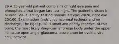 29 A 35-year-old patient complains of right eye pain and photophobia that began late last night. The patient's vision is blurred. Visual acuity testing reveals left eye 20/20, right eye 20/100. Examination finds circumcorneal redness and no discharge. The right pupil is small and poorly reactive. At this point, the most likely diagnosis is foreign body under the upper lid. acute open angle glaucoma. acute anterior uveitis. viral conjunctivitis.