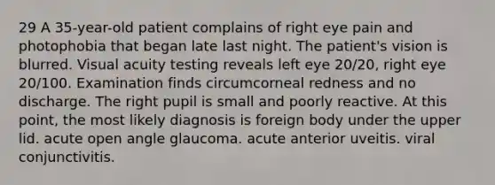 29 A 35-year-old patient complains of right eye pain and photophobia that began late last night. The patient's vision is blurred. Visual acuity testing reveals left eye 20/20, right eye 20/100. Examination finds circumcorneal redness and no discharge. The right pupil is small and poorly reactive. At this point, the most likely diagnosis is foreign body under the upper lid. acute open angle glaucoma. acute anterior uveitis. viral conjunctivitis.