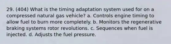 29. (404) What is the timing adaptation system used for on a compressed natural gas vehicle? a. Controls engine timing to allow fuel to burn more completely. b. Monitors the regenerative braking systems rotor revolutions. c. Sequences when fuel is injected. d. Adjusts the fuel pressure.