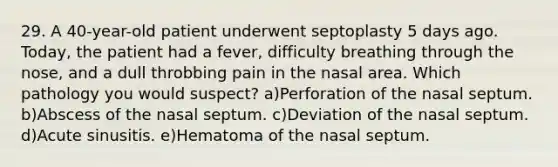 29. A 40-year-old patient underwent septoplasty 5 days ago. Today, the patient had a fever, difficulty breathing through the nose, and a dull throbbing pain in the nasal area. Which pathology you would suspect? a)Perforation of the nasal septum. b)Abscess of the nasal septum. c)Deviation of the nasal septum. d)Acute sinusitis. e)Hematoma of the nasal septum.