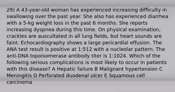 29) A 43-year-old woman has experienced increasing difﬁculty in swallowing over the past year. She also has experienced diarrhea with a 5-kg weight loss in the past 6 months. She reports increasing dyspnea during this time. On physical examination, crackles are auscultated in all lung ﬁelds, but heart sounds are faint. Echocardiography shows a large pericardial effusion. The ANA test result is positive at 1:512 with a nucleolar pattern. The anti-DNA topoisomerase antibody titer is 1:1024. Which of the following serious complications is most likely to occur in patients with this disease? A Hepatic failure B Malignant hypertension C Meningitis D Perforated duodenal ulcer E Squamous cell carcinoma