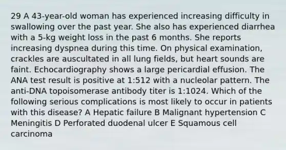 29 A 43-year-old woman has experienced increasing difficulty in swallowing over the past year. She also has experienced diarrhea with a 5-kg weight loss in the past 6 months. She reports increasing dyspnea during this time. On physical examination, crackles are auscultated in all lung fields, but heart sounds are faint. Echocardiography shows a large pericardial effusion. The ANA test result is positive at 1:512 with a nucleolar pattern. The anti-DNA topoisomerase antibody titer is 1:1024. Which of the following serious complications is most likely to occur in patients with this disease? A Hepatic failure B Malignant hypertension C Meningitis D Perforated duodenal ulcer E Squamous cell carcinoma