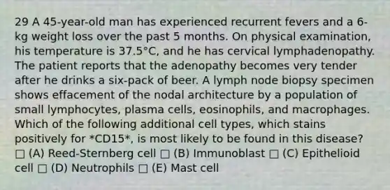 29 A 45-year-old man has experienced recurrent fevers and a 6-kg weight loss over the past 5 months. On physical examination, his temperature is 37.5°C, and he has cervical lymphadenopathy. The patient reports that the adenopathy becomes very tender after he drinks a six-pack of beer. A lymph node biopsy specimen shows effacement of the nodal architecture by a population of small lymphocytes, plasma cells, eosinophils, and macrophages. Which of the following additional cell types, which stains positively for *CD15*, is most likely to be found in this disease? □ (A) Reed-Sternberg cell □ (B) Immunoblast □ (C) Epithelioid cell □ (D) Neutrophils □ (E) Mast cell