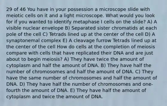 29 of 46 You have in your possession a microscope slide with meiotic cells on it and a light microscope. What would you look for if you wanted to identify metaphase I cells on the slide? A) A visible nuclear envelope B) Separated sister chromatids at each pole of the cell C) Tetrads lined up at the center of the cell D) A synaptonemal complex E) A cleavage furrow Tetrads lined up at the center of the cell How do cells at the completion of meiosis compare with cells that have replicated their DNA and are just about to begin meiosis? A) They have twice the amount of cytoplasm and half the amount of DNA. B) They have half the number of chromosomes and half the amount of DNA. C) They have the same number of chromosomes and half the amount of DNA. D) They have half the number of chromosomes and one-fourth the amount of DNA. E) They have half the amount of cytoplasm and twice the amount of DNA.