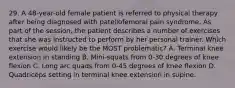 29. A 48-year-old female patient is referred to physical therapy after being diagnosed with patellofemoral pain syndrome. As part of the session, the patient describes a number of exercises that she was instructed to perform by her personal trainer. Which exercise would likely be the MOST problematic? A. Terminal knee extension in standing B. Mini-squats from 0-30 degrees of knee flexion C. Long arc quads from 0-45 degrees of knee flexion D. Quadriceps setting in terminal knee extension in supine.