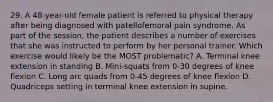 29. A 48-year-old female patient is referred to physical therapy after being diagnosed with patellofemoral pain syndrome. As part of the session, the patient describes a number of exercises that she was instructed to perform by her personal trainer. Which exercise would likely be the MOST problematic? A. Terminal knee extension in standing B. Mini-squats from 0-30 degrees of knee flexion C. Long arc quads from 0-45 degrees of knee flexion D. Quadriceps setting in terminal knee extension in supine.