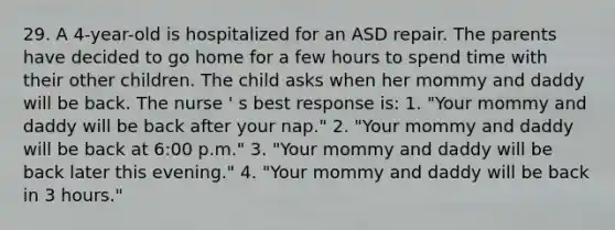 29. A 4-year-old is hospitalized for an ASD repair. The parents have decided to go home for a few hours to spend time with their other children. The child asks when her mommy and daddy will be back. The nurse ' s best response is: 1. "Your mommy and daddy will be back after your nap." 2. "Your mommy and daddy will be back at 6:00 p.m." 3. "Your mommy and daddy will be back later this evening." 4. "Your mommy and daddy will be back in 3 hours."