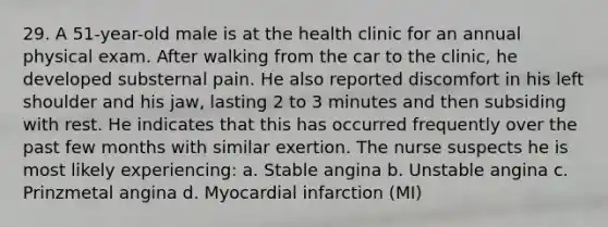 29. A 51-year-old male is at the health clinic for an annual physical exam. After walking from the car to the clinic, he developed substernal pain. He also reported discomfort in his left shoulder and his jaw, lasting 2 to 3 minutes and then subsiding with rest. He indicates that this has occurred frequently over the past few months with similar exertion. The nurse suspects he is most likely experiencing: a. Stable angina b. Unstable angina c. Prinzmetal angina d. Myocardial infarction (MI)