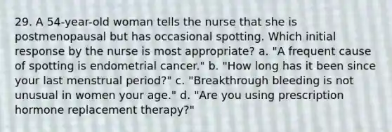 29. A 54-year-old woman tells the nurse that she is postmenopausal but has occasional spotting. Which initial response by the nurse is most appropriate? a. "A frequent cause of spotting is endometrial cancer." b. "How long has it been since your last menstrual period?" c. "Breakthrough bleeding is not unusual in women your age." d. "Are you using prescription hormone replacement therapy?"