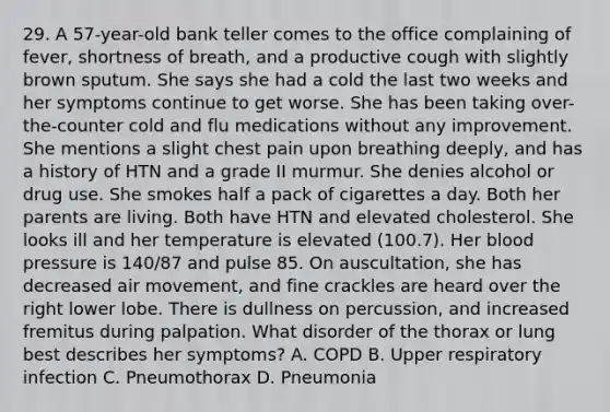 29. A 57-year-old bank teller comes to the office complaining of fever, shortness of breath, and a productive cough with slightly brown sputum. She says she had a cold the last two weeks and her symptoms continue to get worse. She has been taking over-the-counter cold and flu medications without any improvement. She mentions a slight chest pain upon breathing deeply, and has a history of HTN and a grade II murmur. She denies alcohol or drug use. She smokes half a pack of cigarettes a day. Both her parents are living. Both have HTN and elevated cholesterol. She looks ill and her temperature is elevated (100.7). Her blood pressure is 140/87 and pulse 85. On auscultation, she has decreased air movement, and fine crackles are heard over the right lower lobe. There is dullness on percussion, and increased fremitus during palpation. What disorder of the thorax or lung best describes her symptoms? A. COPD B. Upper respiratory infection C. Pneumothorax D. Pneumonia