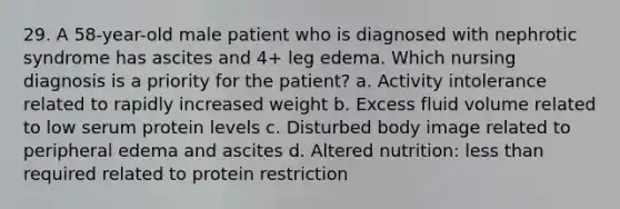 29. A 58-year-old male patient who is diagnosed with nephrotic syndrome has ascites and 4+ leg edema. Which nursing diagnosis is a priority for the patient? a. Activity intolerance related to rapidly increased weight b. Excess fluid volume related to low serum protein levels c. Disturbed body image related to peripheral edema and ascites d. Altered nutrition: less than required related to protein restriction