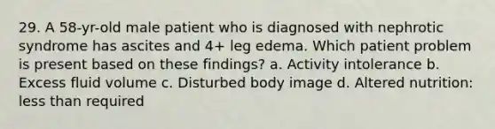 29. A 58-yr-old male patient who is diagnosed with nephrotic syndrome has ascites and 4+ leg edema. Which patient problem is present based on these findings? a. Activity intolerance b. Excess fluid volume c. Disturbed body image d. Altered nutrition: less than required