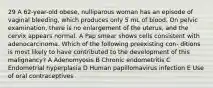 29 A 62-year-old obese, nulliparous woman has an episode of vaginal bleeding, which produces only 5 mL of blood. On pelvic examination, there is no enlargement of the uterus, and the cervix appears normal. A Pap smear shows cells consistent with adenocarcinoma. Which of the following preexisting con- ditions is most likely to have contributed to the development of this malignancy? A Adenomyosis B Chronic endometritis C Endometrial hyperplasia D Human papillomavirus infection E Use of oral contraceptives