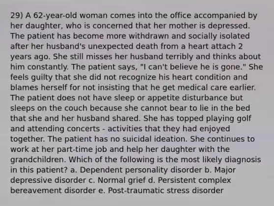 29) A 62-year-old woman comes into the office accompanied by her daughter, who is concerned that her mother is depressed. The patient has become more withdrawn and socially isolated after her husband's unexpected death from a heart attach 2 years ago. She still misses her husband terribly and thinks about him constantly. The patient says, "I can't believe he is gone." She feels guilty that she did not recognize his heart condition and blames herself for not insisting that he get medical care earlier. The patient does not have sleep or appetite disturbance but sleeps on the couch because she cannot bear to lie in the bed that she and her husband shared. She has topped playing golf and attending concerts - activities that they had enjoyed together. The patient has no suicidal ideation. She continues to work at her part-time job and help her daughter with the grandchildren. Which of the following is the most likely diagnosis in this patient? a. Dependent personality disorder b. Major depressive disorder c. Normal grief d. Persistent complex bereavement disorder e. Post-traumatic stress disorder