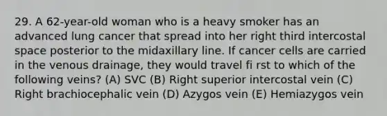 29. A 62-year-old woman who is a heavy smoker has an advanced lung cancer that spread into her right third intercostal space posterior to the midaxillary line. If cancer cells are carried in the venous drainage, they would travel fi rst to which of the following veins? (A) SVC (B) Right superior intercostal vein (C) Right brachiocephalic vein (D) Azygos vein (E) Hemiazygos vein