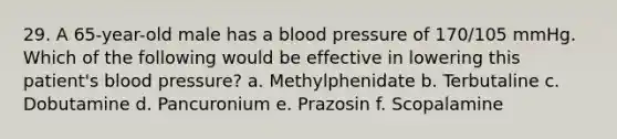 29. A 65-year-old male has a blood pressure of 170/105 mmHg. Which of the following would be effective in lowering this patient's blood pressure? a. Methylphenidate b. Terbutaline c. Dobutamine d. Pancuronium e. Prazosin f. Scopalamine