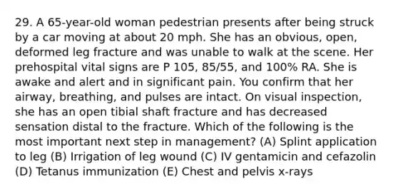 29. A 65-year-old woman pedestrian presents after being struck by a car moving at about 20 mph. She has an obvious, open, deformed leg fracture and was unable to walk at the scene. Her prehospital vital signs are P 105, 85/55, and 100% RA. She is awake and alert and in significant pain. You confirm that her airway, breathing, and pulses are intact. On visual inspection, she has an open tibial shaft fracture and has decreased sensation distal to the fracture. Which of the following is the most important next step in management? (A) Splint application to leg (B) Irrigation of leg wound (C) IV gentamicin and cefazolin (D) Tetanus immunization (E) Chest and pelvis x-rays