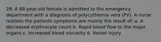 29. A 68-year-old female is admitted to the emergency department with a diagnosis of polycythemia vera (PV). A nurse realizes the patients symptoms are mainly the result of: a. A decreased erythrocyte count b. Rapid blood flow to the major organs c. Increased blood viscosity d. Vessel injury