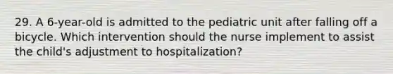 29. A 6-year-old is admitted to the pediatric unit after falling off a bicycle. Which intervention should the nurse implement to assist the child's adjustment to hospitalization?