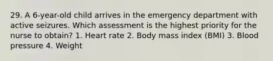 29. A 6-year-old child arrives in the emergency department with active seizures. Which assessment is the highest priority for the nurse to obtain? 1. Heart rate 2. Body mass index (BMI) 3. Blood pressure 4. Weight