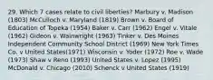 29. Which 7 cases relate to civil liberties? Marbury v. Madison (1803) McCulloch v. Maryland (1819) Brown v. Board of Education of Topeka (1954) Baker v. Carr (1962) Engel v. Vitale (1962) Gideon v. Wainwright (1963) Tinker v. Des Moines Independent Community School District (1969) New York Times Co. v United States(1971) Wisconsin v. Yoder (1972) Roe v. Wade (1973) Shaw v Reno (1993) United States v. Lopez (1995) McDonald v. Chicago (2010) Schenck v United States (1919)