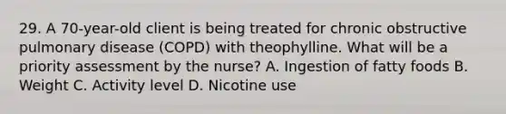 29. A 70-year-old client is being treated for chronic obstructive pulmonary disease (COPD) with theophylline. What will be a priority assessment by the nurse? A. Ingestion of fatty foods B. Weight C. Activity level D. Nicotine use