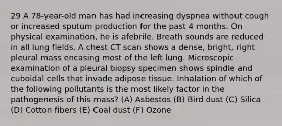 29 A 78-year-old man has had increasing dyspnea without cough or increased sputum production for the past 4 months. On physical examination, he is afebrile. Breath sounds are reduced in all lung fields. A chest CT scan shows a dense, bright, right pleural mass encasing most of the left lung. Microscopic examination of a pleural biopsy specimen shows spindle and cuboidal cells that invade adipose tissue. Inhalation of which of the following pollutants is the most Iikely factor in the pathogenesis of this mass? (A) Asbestos (B) Bird dust (C) Silica (D) Cotton fibers (E) Coal dust (F) Ozone