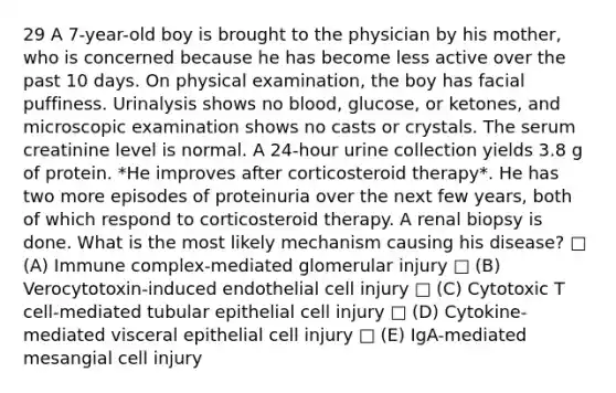 29 A 7-year-old boy is brought to the physician by his mother, who is concerned because he has become less active over the past 10 days. On physical examination, the boy has facial puffiness. Urinalysis shows no blood, glucose, or ketones, and microscopic examination shows no casts or crystals. The serum creatinine level is normal. A 24-hour urine collection yields 3.8 g of protein. *He improves after corticosteroid therapy*. He has two more episodes of proteinuria over the next few years, both of which respond to corticosteroid therapy. A renal biopsy is done. What is the most likely mechanism causing his disease? □ (A) Immune complex-mediated glomerular injury □ (B) Verocytotoxin-induced endothelial cell injury □ (C) Cytotoxic T cell-mediated tubular epithelial cell injury □ (D) Cytokine-mediated visceral epithelial cell injury □ (E) IgA-mediated mesangial cell injury