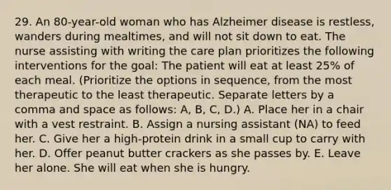 29. An 80-year-old woman who has Alzheimer disease is restless, wanders during mealtimes, and will not sit down to eat. The nurse assisting with writing the care plan prioritizes the following interventions for the goal: The patient will eat at least 25% of each meal. (Prioritize the options in sequence, from the most therapeutic to the least therapeutic. Separate letters by a comma and space as follows: A, B, C, D.) A. Place her in a chair with a vest restraint. B. Assign a nursing assistant (NA) to feed her. C. Give her a high-protein drink in a small cup to carry with her. D. Offer peanut butter crackers as she passes by. E. Leave her alone. She will eat when she is hungry.