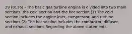 29 (8136) - The basic gas turbine engine is divided into two main sections: the cold section and the hot section.(1) The cold section includes the engine inlet, compressor, and turbine sections.(2) The hot section includes the combustor, diffuser, and exhaust sections.Regarding the above statements,