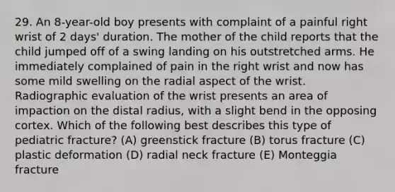 29. An 8-year-old boy presents with complaint of a painful right wrist of 2 days' duration. The mother of the child reports that the child jumped off of a swing landing on his outstretched arms. He immediately complained of pain in the right wrist and now has some mild swelling on the radial aspect of the wrist. Radiographic evaluation of the wrist presents an area of impaction on the distal radius, with a slight bend in the opposing cortex. Which of the following best describes this type of pediatric fracture? (A) greenstick fracture (B) torus fracture (C) plastic deformation (D) radial neck fracture (E) Monteggia fracture