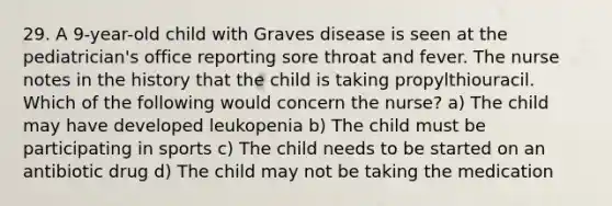 29. A 9-year-old child with Graves disease is seen at the pediatrician's office reporting sore throat and fever. The nurse notes in the history that the child is taking propylthiouracil. Which of the following would concern the nurse? a) The child may have developed leukopenia b) The child must be participating in sports c) The child needs to be started on an antibiotic drug d) The child may not be taking the medication