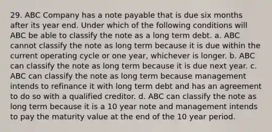 29. ABC Company has a note payable that is due six months after its year end. Under which of the following conditions will ABC be able to classify the note as a long term debt. a. ABC cannot classify the note as long term because it is due within the current operating cycle or one year, whichever is longer. b. ABC can classify the note as long term because it is due next year. c. ABC can classify the note as long term because management intends to refinance it with long term debt and has an agreement to do so with a qualified creditor. d. ABC can classify the note as long term because it is a 10 year note and management intends to pay the maturity value at the end of the 10 year period.