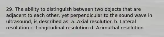 29. The ability to distinguish between two objects that are adjacent to each other, yet perpendicular to the sound wave in ultrasound, is described as: a. Axial resolution b. Lateral resolution c. Longitudinal resolution d. Azimuthal resolution