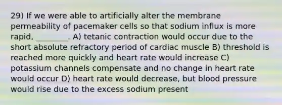 29) If we were able to artificially alter the membrane permeability of pacemaker cells so that sodium influx is more rapid, ________. A) tetanic contraction would occur due to the short absolute refractory period of cardiac muscle B) threshold is reached more quickly and heart rate would increase C) potassium channels compensate and no change in heart rate would occur D) heart rate would decrease, but <a href='https://www.questionai.com/knowledge/kD0HacyPBr-blood-pressure' class='anchor-knowledge'>blood pressure</a> would rise due to the excess sodium present