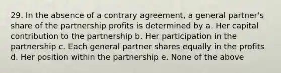 29. In the absence of a contrary agreement, a general partner's share of the partnership profits is determined by a. Her capital contribution to the partnership b. Her participation in the partnership c. Each general partner shares equally in the profits d. Her position within the partnership e. None of the above