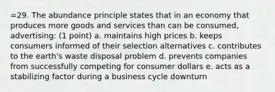 =29. The abundance principle states that in an economy that produces more goods and services than can be consumed, advertising: (1 point) a. maintains high prices b. keeps consumers informed of their selection alternatives c. contributes to the earth's waste disposal problem d. prevents companies from successfully competing for consumer dollars e. acts as a stabilizing factor during a business cycle downturn