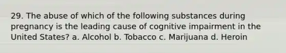 29. The abuse of which of the following substances during pregnancy is the leading cause of cognitive impairment in the United States? a. Alcohol b. Tobacco c. Marijuana d. Heroin