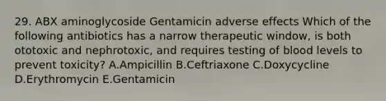 29. ABX aminoglycoside Gentamicin adverse effects Which of the following antibiotics has a narrow therapeutic window, is both ototoxic and nephrotoxic, and requires testing of blood levels to prevent toxicity? A.Ampicillin B.Ceftriaxone C.Doxycycline D.Erythromycin E.Gentamicin