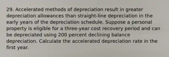 29. Accelerated methods of depreciation result in greater depreciation allowances than straight-line depreciation in the early years of the depreciation schedule. Suppose a personal property is eligible for a three-year cost recovery period and can be depreciated using 200 percent declining balance depreciation. Calculate the accelerated depreciation rate in the first year.