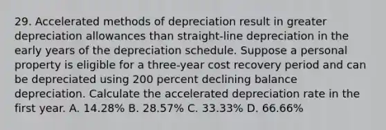 29. Accelerated methods of depreciation result in greater depreciation allowances than straight-line depreciation in the early years of the depreciation schedule. Suppose a personal property is eligible for a three-year cost recovery period and can be depreciated using 200 percent declining balance depreciation. Calculate the accelerated depreciation rate in the first year. A. 14.28% B. 28.57% C. 33.33% D. 66.66%