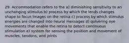 29. Accommodation refers to the a) diminishing sensitivity to an unchanging stimulus b) process by which the lends changes shape to focus images on the retina c) process by which stimulus energies are changed into neural messages d) quivering eye movements that enable the retina to detect continuous stimulation e) system for sensing the position and movement of muscles, tendons, and joints