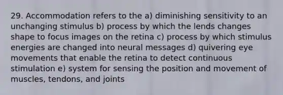 29. Accommodation refers to the a) diminishing sensitivity to an unchanging stimulus b) process by which the lends changes shape to focus images on the retina c) process by which stimulus energies are changed into neural messages d) quivering eye movements that enable the retina to detect continuous stimulation e) system for sensing the position and movement of muscles, tendons, and joints