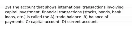 29) The account that shows international transactions involving capital investment, financial transactions (stocks, bonds, bank loans, etc.) is called the A) trade balance. B) balance of payments. C) capital account. D) current account.