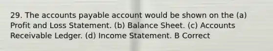 29. The accounts payable account would be shown on the (a) Profit and Loss Statement. (b) Balance Sheet. (c) Accounts Receivable Ledger. (d) Income Statement. B Correct