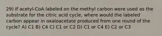 29) If acetyl-CoA labeled on the methyl carbon were used as the substrate for the citric acid cycle, where would the labeled carbon appear in oxaloacetate produced from one round of the cycle? A) C1 B) C4 C) C1 or C2 D) C1 or C4 E) C2 or C3