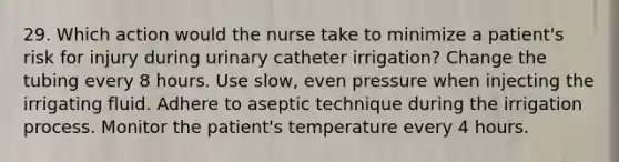 29. Which action would the nurse take to minimize a patient's risk for injury during urinary catheter irrigation? Change the tubing every 8 hours. Use slow, even pressure when injecting the irrigating fluid. Adhere to aseptic technique during the irrigation process. Monitor the patient's temperature every 4 hours.