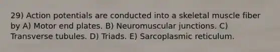 29) Action potentials are conducted into a skeletal muscle fiber by A) Motor end plates. B) Neuromuscular junctions. C) Transverse tubules. D) Triads. E) Sarcoplasmic reticulum.