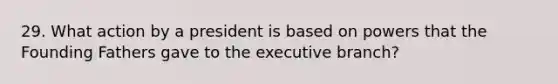 29. What action by a president is based on powers that the Founding Fathers gave to the executive branch?