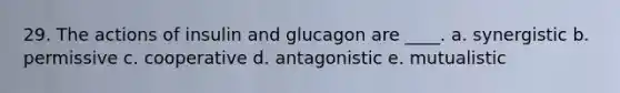 29. The actions of insulin and glucagon are ____.​ a. ​synergistic b. ​permissive c. ​cooperative d. ​antagonistic e. ​mutualistic